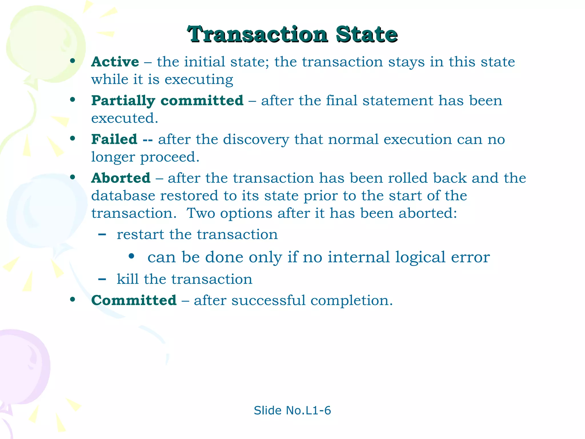 Transaction State Active  –   the initial state; the transaction stays in this state while it is executing Partially committed  –   after the final statement has been executed. Failed  --  after the discovery that normal execution can no longer proceed. Aborted  – after the transaction has been rolled back and the database restored to its state prior to the start of the transaction.  Two options after it has been aborted: restart the transaction can be done only if no internal logical error kill the transaction Committed  – after successful completion. 