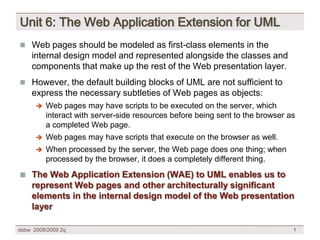 Unit 6: The Web Application Extension for UML
 Web pages should be modeled as first-class elements in the
    internal design model and represented alongside the classes and
    components that make up the rest of the Web presentation layer.
 However, the default building blocks of UML are not sufficient to
    express the necessary subtleties of Web pages as objects:
         Web pages may have scripts to be executed on the server, which
          interact with server-side resources before being sent to the browser as
          a completed Web page.
         Web pages may have scripts that execute on the browser as well.
         When processed by the server, the Web page does one thing; when
          processed by the browser, it does a completely different thing.
 The Web Application Extension (WAE) to UML enables us to
    represent Web pages and other architecturally significant
    elements in the internal design model of the Web presentation
    layer

dsbw 2008/2009 2q                                                               1
 