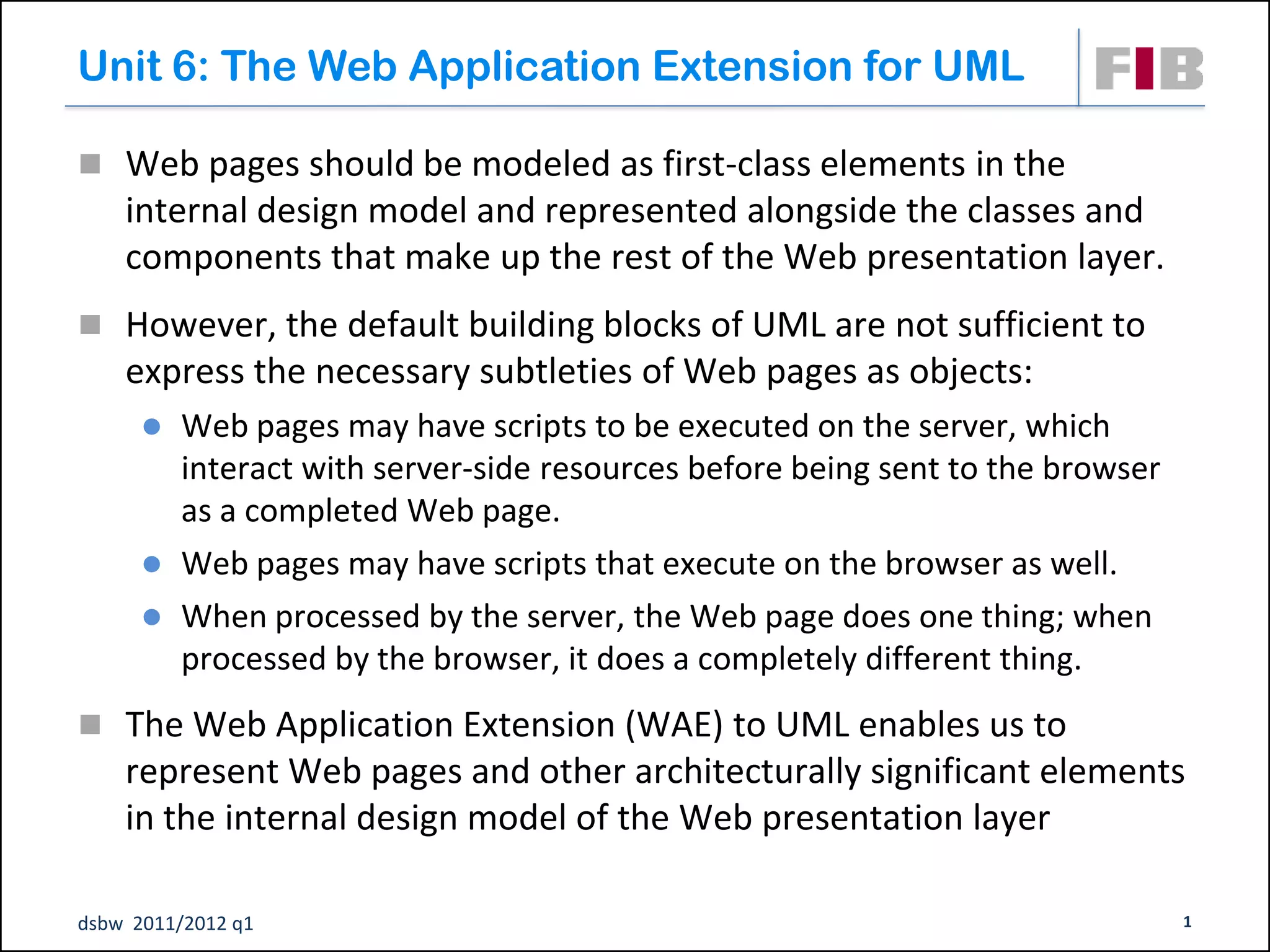 Unit 6: The Web Application Extension for UML

 Web pages should be modeled as first-class elements in the
    internal design model and represented alongside the classes and
    components that make up the rest of the Web presentation layer.
 However, the default building blocks of UML are not sufficient to
    express the necessary subtleties of Web pages as objects:
         Web pages may have scripts to be executed on the server, which
          interact with server-side resources before being sent to the browser
          as a completed Web page.
         Web pages may have scripts that execute on the browser as well.
         When processed by the server, the Web page does one thing; when
          processed by the browser, it does a completely different thing.
 The Web Application Extension (WAE) to UML enables us to
    represent Web pages and other architecturally significant elements
    in the internal design model of the Web presentation layer

dsbw 2011/2012 q1                                                                1
 