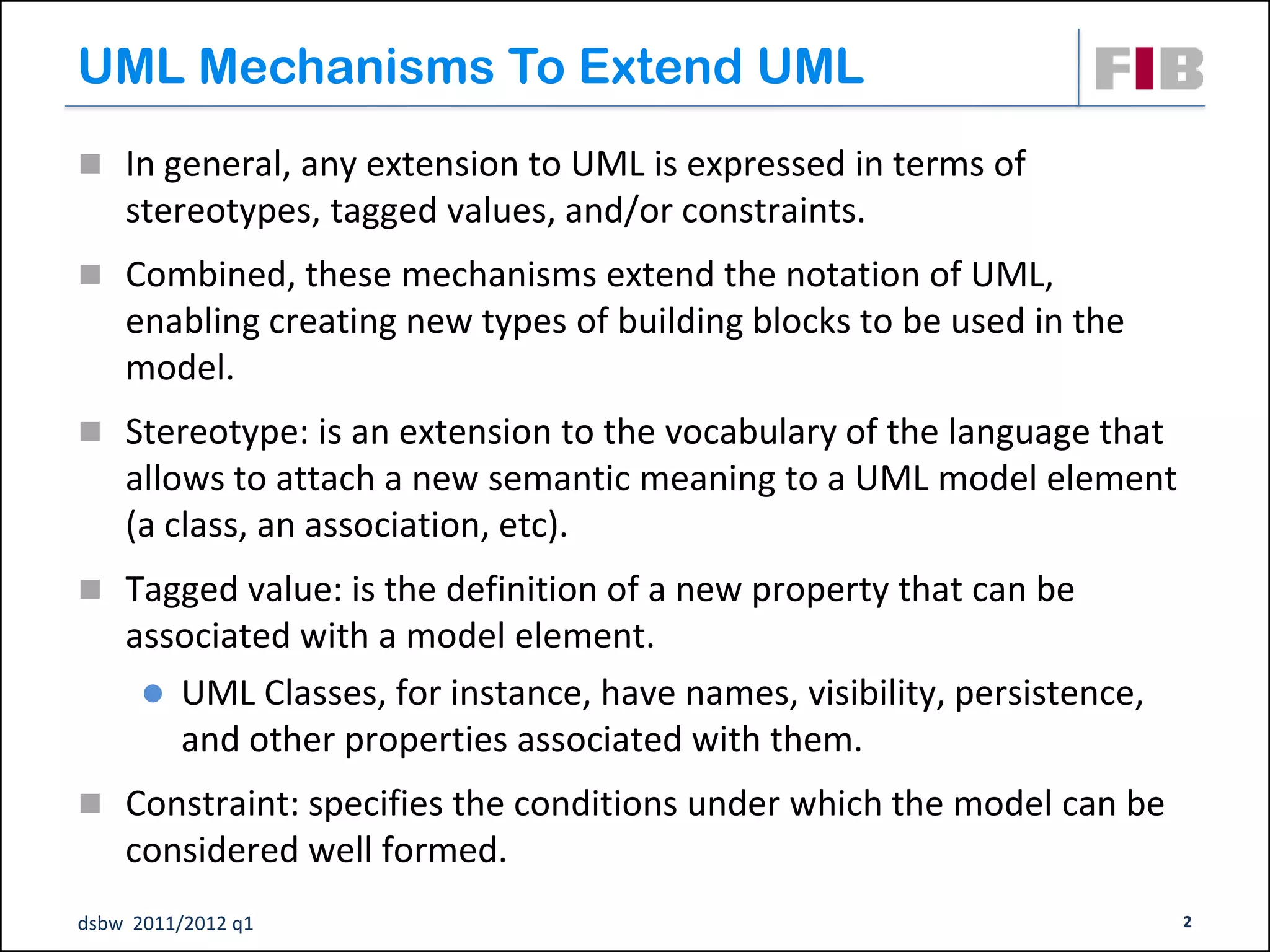 UML Mechanisms To Extend UML
 In general, any extension to UML is expressed in terms of
    stereotypes, tagged values, and/or constraints.
 Combined, these mechanisms extend the notation of UML,
    enabling creating new types of building blocks to be used in the
    model.
 Stereotype: is an extension to the vocabulary of the language that
    allows to attach a new semantic meaning to a UML model element
    (a class, an association, etc).
 Tagged value: is the definition of a new property that can be
    associated with a model element.
      UML Classes, for instance, have names, visibility, persistence,
       and other properties associated with them.
 Constraint: specifies the conditions under which the model can be
    considered well formed.
dsbw 2011/2012 q1                                                        2
 