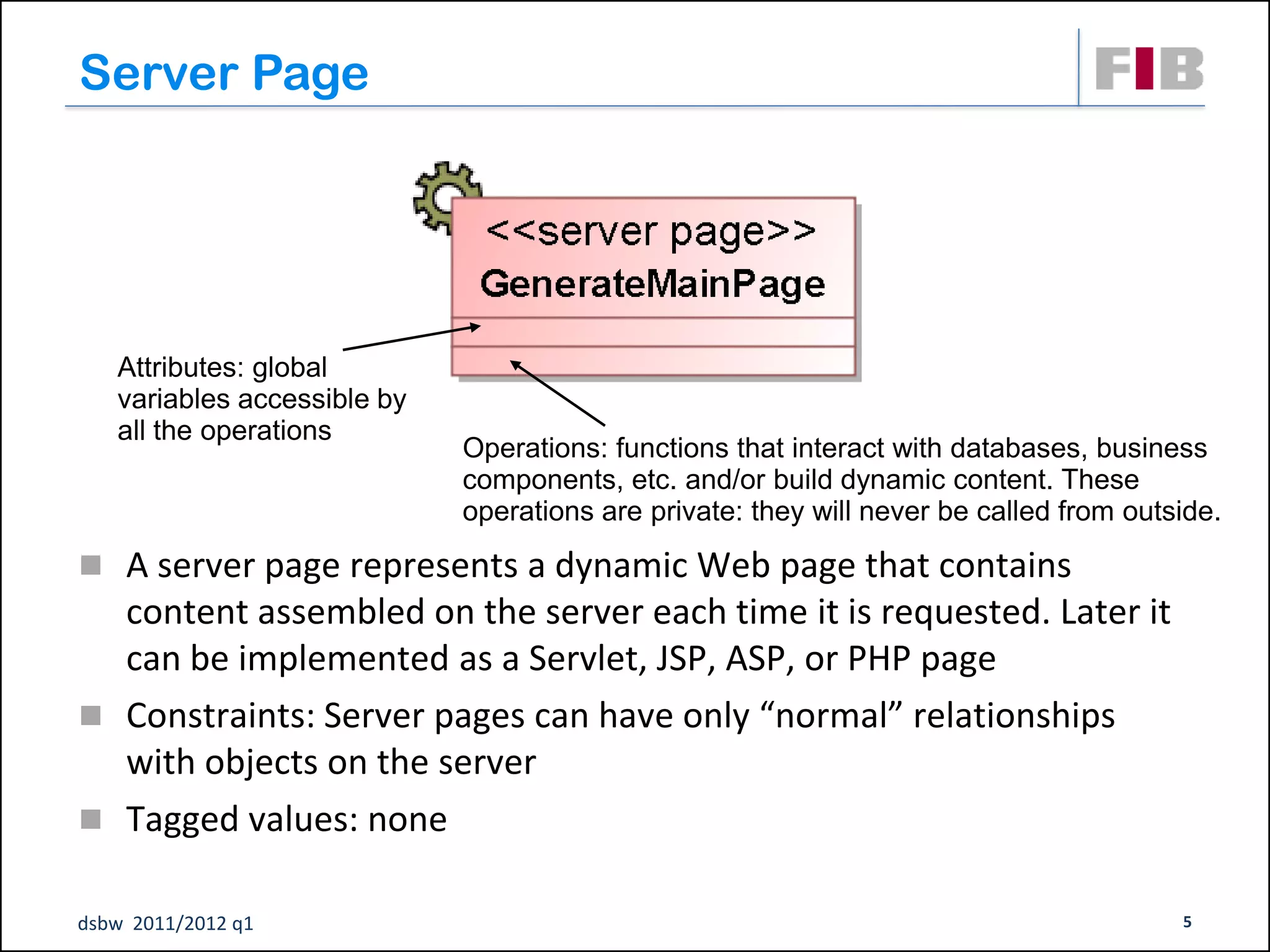 Server Page




   Attributes: global
   variables accessible by
   all the operations
                             Operations: functions that interact with databases, business
                             components, etc. and/or build dynamic content. These
                             operations are private: they will never be called from outside.

 A server page represents a dynamic Web page that contains
  content assembled on the server each time it is requested. Later it
  can be implemented as a Servlet, JSP, ASP, or PHP page
 Constraints: Server pages can have only “normal” relationships
  with objects on the server
 Tagged values: none

dsbw 2011/2012 q1                                                                       5
 