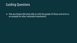 Guiding Questions
● How was Kwame Nkrumah able to unify the people of Ghana and serve as
an example for other nationalist movements?
 