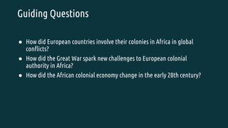 Guiding Questions
● How did European countries involve their colonies in Africa in global
conflicts?
● How did the Great War spark new challenges to European colonial
authority in Africa?
● How did the African colonial economy change in the early 20th century?
 