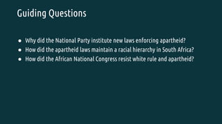 Guiding Questions
● Why did the National Party institute new laws enforcing apartheid?
● How did the apartheid laws maintain a racial hierarchy in South Africa?
● How did the African National Congress resist white rule and apartheid?
 