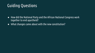 Guiding Questions
● How did the National Party and the African National Congress work
together to end apartheid?
● What changes came about with the new constitution?
 