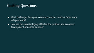 Guiding Questions
● What challenges have post-colonial countries in Africa faced since
independence?
● How has the colonial legacy affected the political and economic
development of African nations?
 