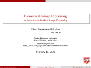 Biomedical Image Processing
Introduction to Medical Image Processing
Nilesh Bhaskarrao Bahadure
Ph.D., M.E., B.E.
Sanjay Ghodawat University
Atigre, Kolhapur, Maharashtra
nbahadure@gmail.com
https://www.sites.google.com/site/nileshbbahadure/home
February 11, 2021
Nilesh Bhaskarrao Bahadure Ph.D., M.E., B.E. (Sanjay Ghodawat University)
Biomedical Image Processing February 11, 2021 1 / 44
 