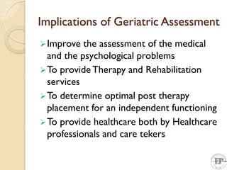Implications of Geriatric Assessment
Improve the assessment of the medical
and the psychological problems
To provide Therapy and Rehabilitation
services
To determine optimal post therapy
placement for an independent functioning
To provide healthcare both by Healthcare
professionals and care tekers
 