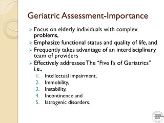 Geriatric Assessment-Importance
 Focus on elderly individuals with complex
problems,
 Emphasize functional status and quality of life, and
 Frequently takes advantage of an interdisciplinary
team of providers
 Effectively addresseeThe “Five I’s of Geriatrics”
i.e.,
1. Intellectual impairment,
2. Immobility,
3. Instability,
4. Incontinence and
5. Iatrogenic disorders.
 