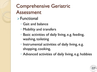 Comprehensive Geriatric
Assessment
Functional
◦ Gait and balance
◦ Mobility and transfers
◦ Basic activities of daily living, e.g. feeding,
washing, toileting
◦ Instrumental activities of daily living, e.g.
shopping, cooking,
◦ Advanced activities of daily living, e.g. hobbies
 