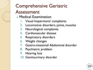 Comprehensive Geriatric
Assessment
Medical Examination
1. Visual Impairment/ complaints
2. Locomotive disorders, joints, muscles
3. Neurological complaints
4. Cardiovascular disease
5. Respiratory disorders
6. Weight changes
7. Gastro-intestinal/ Abdominal disorder
8. Psychiatric problem
9. Hearing loss
10. Genitourinary disorder
 