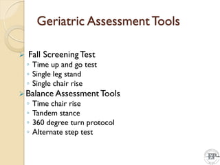Geriatric Assessment Tools
 Fall ScreeningTest
◦ Time up and go test
◦ Single leg stand
◦ Single chair rise
Balance AssessmentTools
◦ Time chair rise
◦ Tandem stance
◦ 360 degree turn protocol
◦ Alternate step test
 