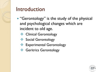 Introduction
 “Gerontology” is the study of the physical
and psychological changes which are
incident to old age.
 Clinical Gerontology
 Social Gerontology
 Experimental Gerontology
 Geritrics Gerontology
 