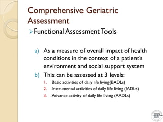 Comprehensive Geriatric
Assessment
Functional AssessmentTools
a) As a measure of overall impact of health
conditions in the context of a patient’s
environment and social support system
b) This can be assessed at 3 levels:
1. Basic activities of daily life living(BADLs)
2. Instrumental activities of daily life living (IADLs)
3. Advance activity of daily life living (AADLs)
 