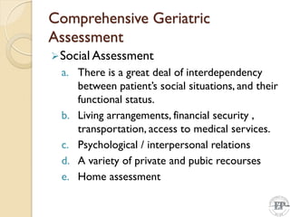 Comprehensive Geriatric
Assessment
Social Assessment
a. There is a great deal of interdependency
between patient’s social situations, and their
functional status.
b. Living arrangements, financial security ,
transportation, access to medical services.
c. Psychological / interpersonal relations
d. A variety of private and pubic recourses
e. Home assessment
 