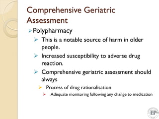Comprehensive Geriatric
Assessment
Polypharmacy
 This is a notable source of harm in older
people.
 Increased susceptibility to adverse drug
reaction.
 Comprehensive geriatric assessment should
always
 Process of drug rationalisation
 Adequate monitoring following any change to medication
 