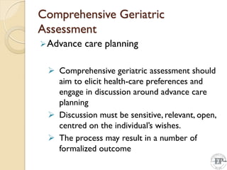 Comprehensive Geriatric
Assessment
Advance care planning
 Comprehensive geriatric assessment should
aim to elicit health-care preferences and
engage in discussion around advance care
planning
 Discussion must be sensitive, relevant, open,
centred on the individual’s wishes.
 The process may result in a number of
formalized outcome
 