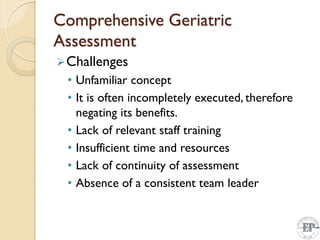 Comprehensive Geriatric
Assessment
Challenges
• Unfamiliar concept
• It is often incompletely executed, therefore
negating its benefits.
• Lack of relevant staff training
• Insufficient time and resources
• Lack of continuity of assessment
• Absence of a consistent team leader
 