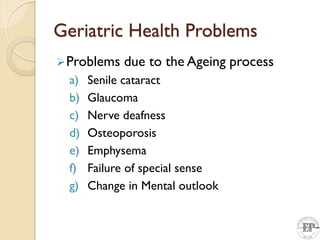 Geriatric Health Problems
Problems due to the Ageing process
a) Senile cataract
b) Glaucoma
c) Nerve deafness
d) Osteoporosis
e) Emphysema
f) Failure of special sense
g) Change in Mental outlook
 