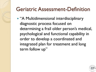 Geriatric Assessment-Definition
 “A Multidimensional interdisciplinary
diagnostic process focused on
determining a frail older person’s medical,
psychological and functional capability in
order to develop a coordinated and
integrated plan for treatment and long
term follow up”
 