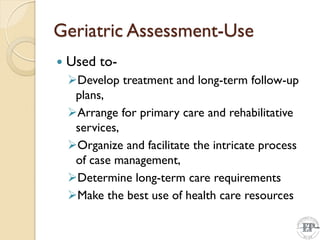 Geriatric Assessment-Use
 Used to-
Develop treatment and long-term follow-up
plans,
Arrange for primary care and rehabilitative
services,
Organize and facilitate the intricate process
of case management,
Determine long-term care requirements
Make the best use of health care resources
 