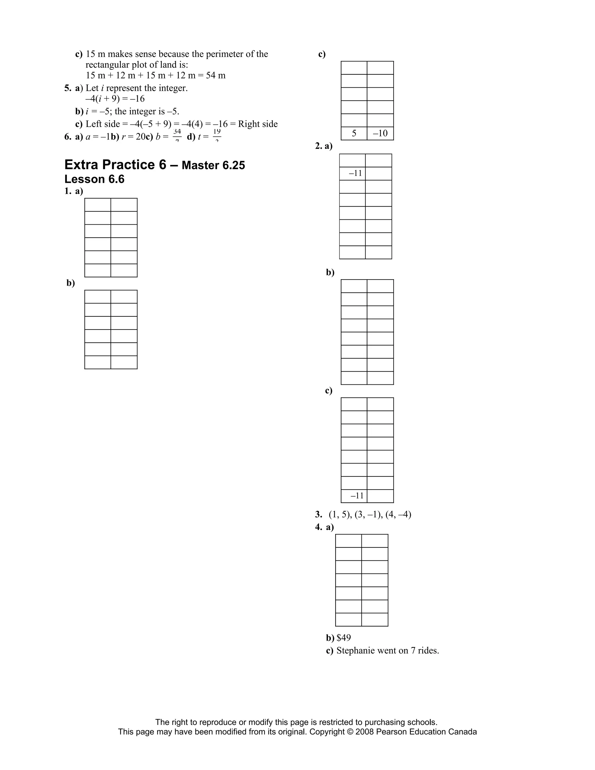 c) 15 m makes sense because the perimeter of the             c)
      rectangular plot of land is:
      15 m + 12 m + 15 m + 12 m = 54 m
5. a) Let i represent the integer.
      –4(i + 9) = –16
   b) i = –5; the integer is –5.
   c) Left side = –4(–5 + 9) = –4(4) = –16 = Right side
                              34         19                                5     –10
6. a) a = –1b) r = 20c) b =       d) t =
                            7         3
                                                                2. a)

Extra Practice 6 – Master 6.25                                            –11
Lesson 6.6
1. a)




                                                                     b)
b)




                                                                  c)




                                                                           –11

                                                                3. (1, 5), (3, –1), (4, –4)
                                                                4. a)




                                                                     b) $49
                                                                     c) Stephanie went on 7 rides.




                      The right to reproduce or modify this page is restricted to purchasing schools.
             This page may have been modified from its original. Copyright © 2008 Pearson Education Canada
 