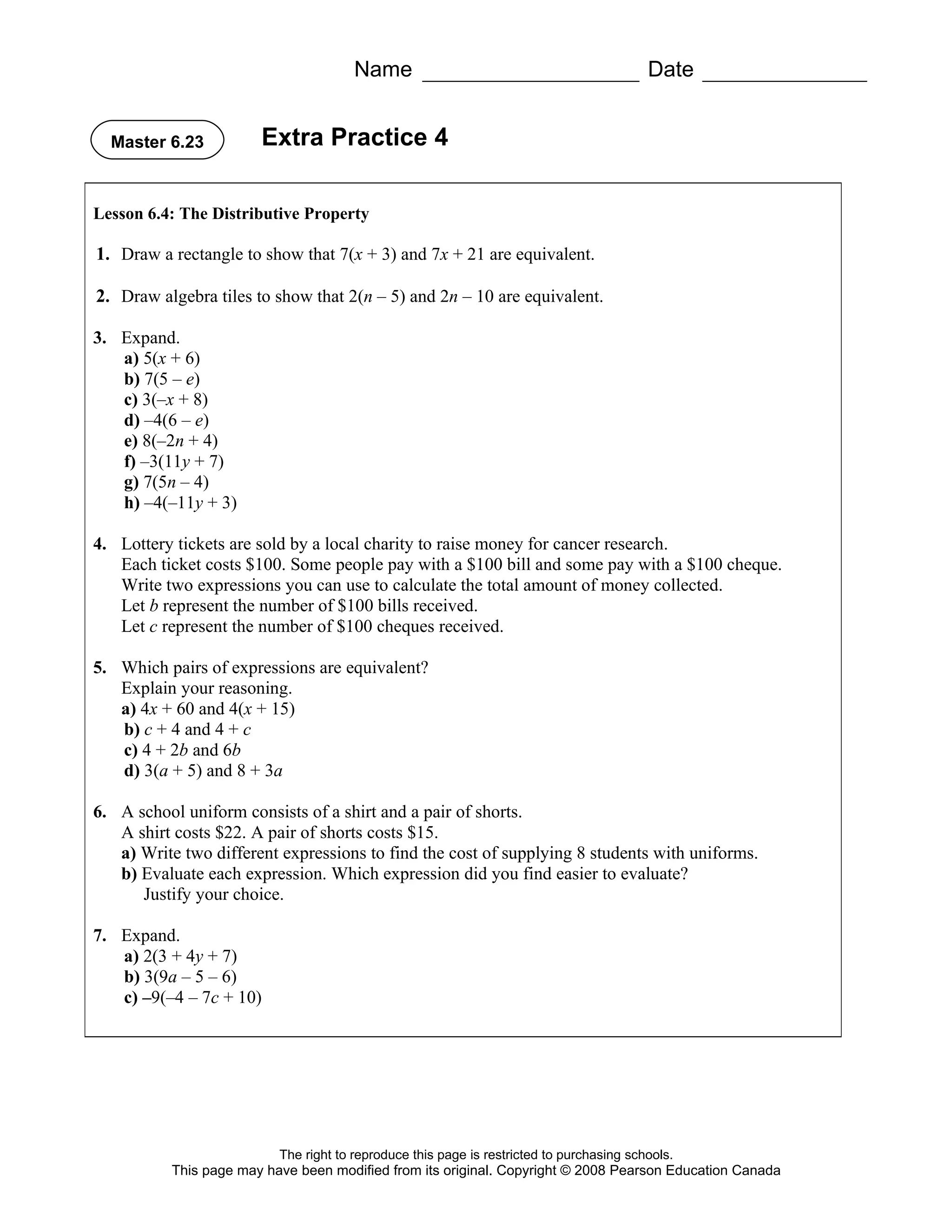 Name                                               Date


  Master 6.23          Extra Practice 4

Lesson 6.4: The Distributive Property

1. Draw a rectangle to show that 7(x + 3) and 7x + 21 are equivalent.

2. Draw algebra tiles to show that 2(n – 5) and 2n – 10 are equivalent.

3. Expand.
   a) 5(x + 6)
   b) 7(5 – e)
   c) 3(–x + 8)
   d) –4(6 – e)
   e) 8(–2n + 4)
   f) –3(11y + 7)
   g) 7(5n – 4)
   h) –4(–11y + 3)

4. Lottery tickets are sold by a local charity to raise money for cancer research.
   Each ticket costs $100. Some people pay with a $100 bill and some pay with a $100 cheque.
   Write two expressions you can use to calculate the total amount of money collected.
   Let b represent the number of $100 bills received.
   Let c represent the number of $100 cheques received.

5. Which pairs of expressions are equivalent?
   Explain your reasoning.
   a) 4x + 60 and 4(x + 15)
   b) c + 4 and 4 + c
   c) 4 + 2b and 6b
   d) 3(a + 5) and 8 + 3a

6. A school uniform consists of a shirt and a pair of shorts.
   A shirt costs $22. A pair of shorts costs $15.
   a) Write two different expressions to find the cost of supplying 8 students with uniforms.
   b) Evaluate each expression. Which expression did you find easier to evaluate?
      Justify your choice.

7. Expand.
   a) 2(3 + 4y + 7)
   b) 3(9a – 5 – 6)
   c) –9(–4 – 7c + 10)




                          The right to reproduce this page is restricted to purchasing schools.
          This page may have been modified from its original. Copyright © 2008 Pearson Education Canada
 