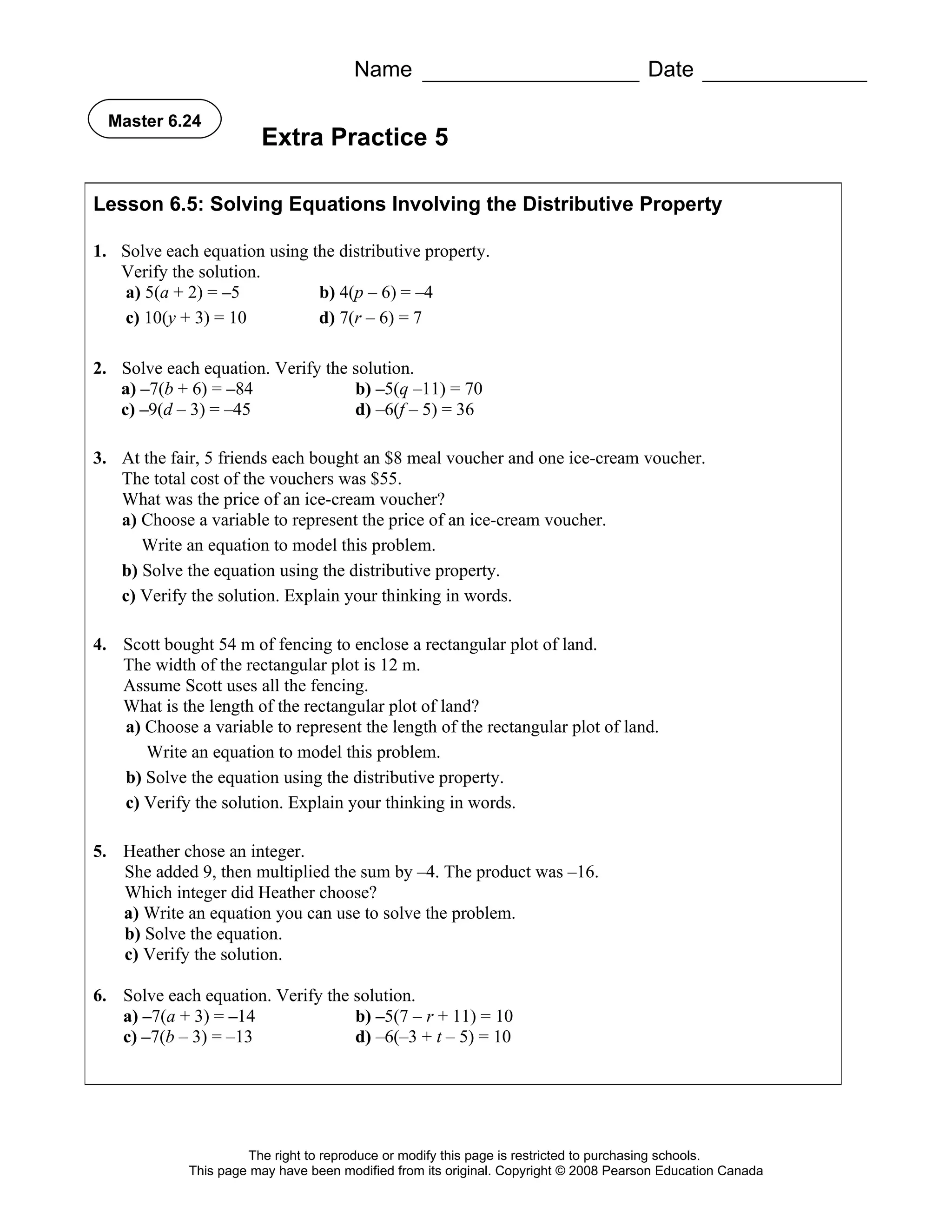 Name                                            Date

  Master 6.24
                        Extra Practice 5

Lesson 6.5: Solving Equations Involving the Distributive Property

1. Solve each equation using the distributive property.
   Verify the solution.
   a) 5(a + 2) = –5           b) 4(p – 6) = –4
   c) 10(y + 3) = 10          d) 7(r – 6) = 7

2. Solve each equation. Verify the solution.
   a) –7(b + 6) = –84              b) –5(q –11) = 70
   c) –9(d – 3) = –45              d) –6(f – 5) = 36

3. At the fair, 5 friends each bought an $8 meal voucher and one ice-cream voucher.
   The total cost of the vouchers was $55.
   What was the price of an ice-cream voucher?
   a) Choose a variable to represent the price of an ice-cream voucher.
      Write an equation to model this problem.
   b) Solve the equation using the distributive property.
   c) Verify the solution. Explain your thinking in words.

4. Scott bought 54 m of fencing to enclose a rectangular plot of land.
   The width of the rectangular plot is 12 m.
   Assume Scott uses all the fencing.
   What is the length of the rectangular plot of land?
   a) Choose a variable to represent the length of the rectangular plot of land.
      Write an equation to model this problem.
   b) Solve the equation using the distributive property.
   c) Verify the solution. Explain your thinking in words.

5. Heather chose an integer.
   She added 9, then multiplied the sum by –4. The product was –16.
   Which integer did Heather choose?
   a) Write an equation you can use to solve the problem.
   b) Solve the equation.
   c) Verify the solution.

6. Solve each equation. Verify the solution.
   a) –7(a + 3) = –14              b) –5(7 – r + 11) = 10
   c) –7(b – 3) = –13              d) –6(–3 + t – 5) = 10




                      The right to reproduce or modify this page is restricted to purchasing schools.
             This page may have been modified from its original. Copyright © 2008 Pearson Education Canada
 