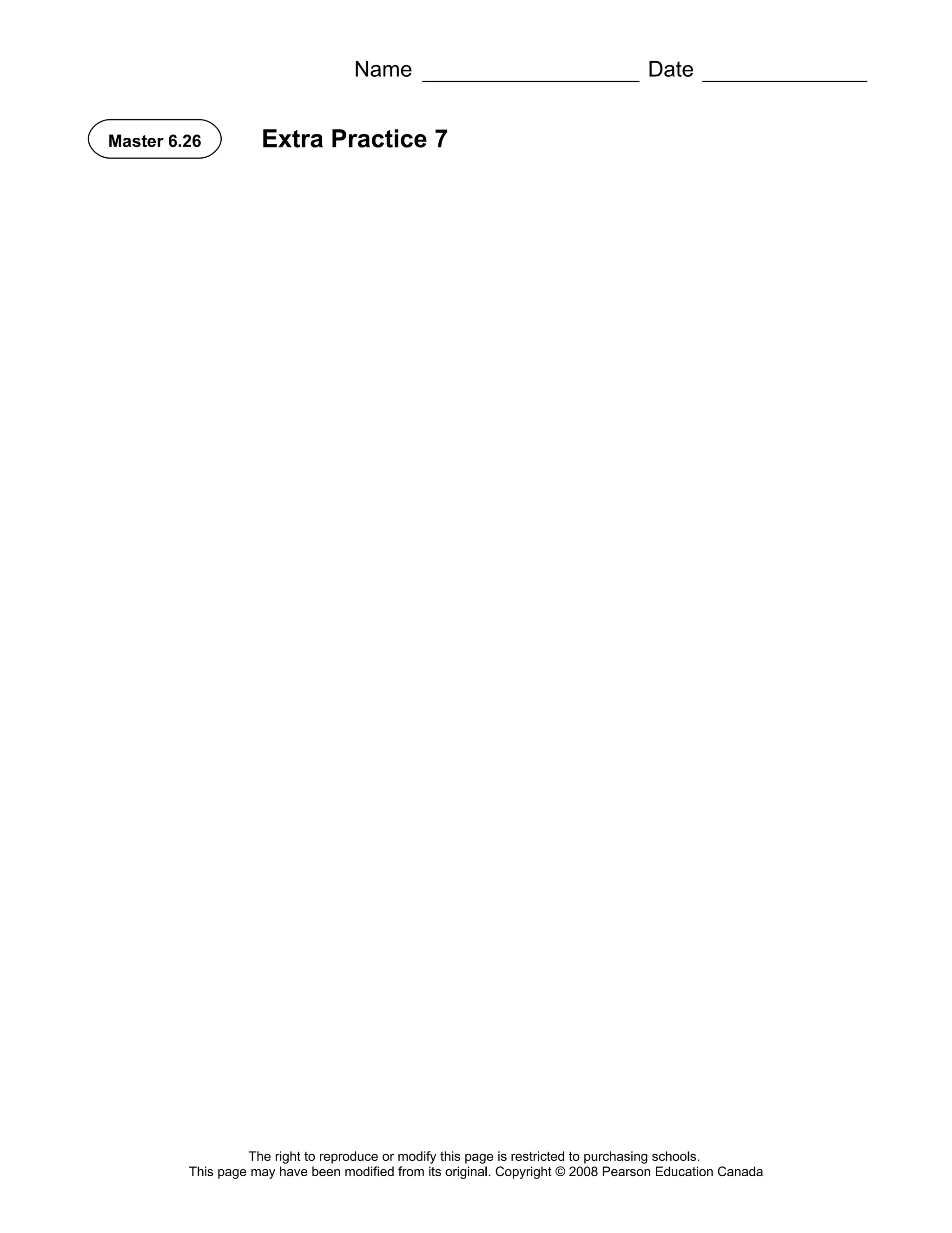Name                                            Date


Master 6.26         Extra Practice 7




                  The right to reproduce or modify this page is restricted to purchasing schools.
         This page may have been modified from its original. Copyright © 2008 Pearson Education Canada
 