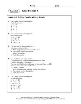 Name                                            Date

     Master 6.20        Extra Practice 1


Lesson 6.1: Solving Equations Using Models

1.   Use a model to solve each equation.
     Verify the solution.
     a) 7x = 56
     b) 45 = 9x
     c) –x = 4
     d) –9 = 3x

2.   Use a model to solve each equation.
     Verify the solution.
     a) 5x + 4 = 44
     b) 7 + 2x = 1
     c) 30 = 4x – 6
     d) –2x + 8 = 0

3.   Five less than six times a number is 13.
     Let n represent the number.
     a) Write an equation you can use to solve for n.
     b) Use a model to solve the equation.
        What is the number?
     c) Verify the solution.

4.   Jack and Diane went to the movies.
     They each paid the same amount for an admission ticket.
     Together, they spent $12 on snacks.
     The total cost of admission and snacks for Jack and Diane was $26.
     How much was each admission ticket?
     a) Choose a variable.
        Write an equation you could use to solve this problem.
     b) Use a model to solve the equation.
     c) Verify the solution.

5.   Use a model to solve each equation.
     Verify the solution.
     a) 4x + 3 = 23
     b) –4x + 3 = 23
     c) 4x – 3 = –23
     d) –4x – 3 = –23
     e) 3x – 4 = 23
     f) –3x – 4 = 23




                      The right to reproduce or modify this page is restricted to purchasing schools.
             This page may have been modified from its original. Copyright © 2008 Pearson Education Canada
 