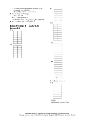 c) 15 m makes sense because the perimeter of the             c)
      rectangular plot of land is:
      15 m + 12 m + 15 m + 12 m = 54 m
5. a) Let i represent the integer.
      –4(i + 9) = –16
   b) i = –5; the integer is –5.
   c) Left side = –4(–5 + 9) = –4(4) = –16 = Right side
                              34         19                                5     –10
6. a) a = –1b) r = 20c) b =       d) t =
                            7         3
                                                                2. a)

Extra Practice 6 – Master 6.25                                            –11
Lesson 6.6
1. a)




                                                                     b)
b)




                                                                  c)




                                                                           –11

                                                                3. (1, 5), (3, –1), (4, –4)
                                                                4. a)




                                                                     b) $49
                                                                     c) Stephanie went on 7 rides.




                      The right to reproduce or modify this page is restricted to purchasing schools.
             This page may have been modified from its original. Copyright © 2008 Pearson Education Canada
 