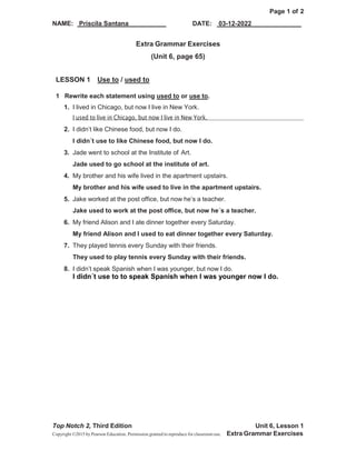 Page 1 of 2
DATE: 03-12-2022
NAME: Priscila Santana
Top Notch 2, Third Edition Unit 6, Lesson 1
Copyright ©2015 by Pearson Education. Permission granted to reproduce for classroom use. Extra Grammar Exercises
Extra Grammar Exercises
(Unit 6, page 65)
LESSON 1 Use to / used to
1 Rewrite each statement using used to or use to.
1. I lived in Chicago, but now I live in New York.
I used to live in Chicago, but now I live in New York.
2. I didn’t like Chinese food, but now I do.
I didn´t use to like Chinese food, but now I do.
3. Jade went to school at the Institute of Art.
Jade used to go school at the institute of art.
4. My brother and his wife lived in the apartment upstairs.
My brother and his wife used to live in the apartment upstairs.
5. Jake worked at the post office, but now he’s a teacher.
Jake used to work at the post office, but now he´s a teacher.
6. My friend Alison and I ate dinner together every Saturday.
My friend Alison and I used to eat dinner together every Saturday.
7. They played tennis every Sunday with their friends.
They used to play tennis every Sunday with their friends.
8. I didn’t speak Spanish when I was younger, but now I do.
I didn´t use to to speak Spanish when I was younger now I do.
 