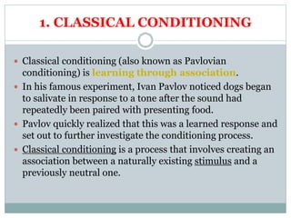 1. CLASSICAL CONDITIONING
 Classical conditioning (also known as Pavlovian
conditioning) is learning through association.
 In his famous experiment, Ivan Pavlov noticed dogs began
to salivate in response to a tone after the sound had
repeatedly been paired with presenting food.
 Pavlov quickly realized that this was a learned response and
set out to further investigate the conditioning process.
 Classical conditioning is a process that involves creating an
association between a naturally existing stimulus and a
previously neutral one.
 