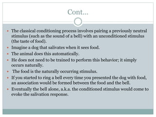 Cont…
 The classical conditioning process involves pairing a previously neutral
stimulus (such as the sound of a bell) with an unconditioned stimulus
(the taste of food).
 Imagine a dog that salivates when it sees food.
 The animal does this automatically.
 He does not need to be trained to perform this behavior; it simply
occurs naturally.
 The food is the naturally occurring stimulus.
 If you started to ring a bell every time you presented the dog with food,
an association would be formed between the food and the bell.
 Eventually the bell alone, a.k.a. the conditioned stimulus would come to
evoke the salivation response.
 