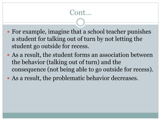 Cont…
 For example, imagine that a school teacher punishes
a student for talking out of turn by not letting the
student go outside for recess.
 As a result, the student forms an association between
the behavior (talking out of turn) and the
consequence (not being able to go outside for recess).
 As a result, the problematic behavior decreases.
 