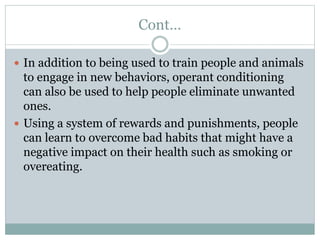 Cont…
 In addition to being used to train people and animals
to engage in new behaviors, operant conditioning
can also be used to help people eliminate unwanted
ones.
 Using a system of rewards and punishments, people
can learn to overcome bad habits that might have a
negative impact on their health such as smoking or
overeating.
 