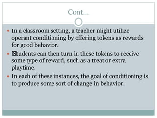 Cont…
 In a classroom setting, a teacher might utilize
operant conditioning by offering tokens as rewards
for good behavior.
 ﻿
Students can then turn in these tokens to receive
some type of reward, such as a treat or extra
playtime.
 In each of these instances, the goal of conditioning is
to produce some sort of change in behavior.
 