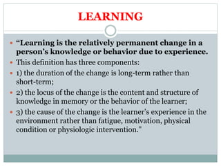 LEARNING
 “Learning is the relatively permanent change in a
person’s knowledge or behavior due to experience.
 This definition has three components:
 1) the duration of the change is long-term rather than
short-term;
 2) the locus of the change is the content and structure of
knowledge in memory or the behavior of the learner;
 3) the cause of the change is the learner’s experience in the
environment rather than fatigue, motivation, physical
condition or physiologic intervention.”
 