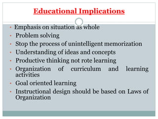 Educational Implications
• Emphasis on situation as whole
• Problem solving
• Stop the process of unintelligent memorization
• Understanding of ideas and concepts
• Productive thinking not rote learning
• Organization of curriculum and learning
activities
• Goal oriented learning
• Instructional design should be based on Laws of
Organization
 