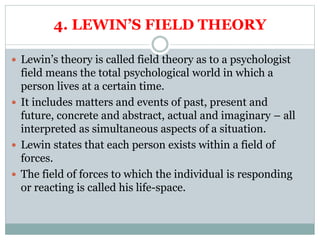 4. LEWIN’S FIELD THEORY
 Lewin’s theory is called field theory as to a psychologist
field means the total psychological world in which a
person lives at a certain time.
 It includes matters and events of past, present and
future, concrete and abstract, actual and imaginary – all
interpreted as simultaneous aspects of a situation.
 Lewin states that each person exists within a field of
forces.
 The field of forces to which the individual is responding
or reacting is called his life-space.
 
