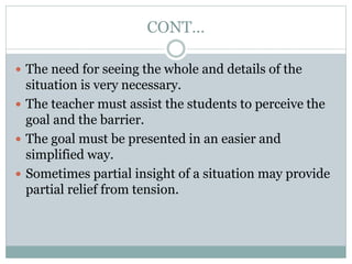 CONT…
 The need for seeing the whole and details of the
situation is very necessary.
 The teacher must assist the students to perceive the
goal and the barrier.
 The goal must be presented in an easier and
simplified way.
 Sometimes partial insight of a situation may provide
partial relief from tension.
 