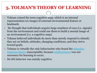 5. TOLMAN’S THEORY OF LEARNING
 Tolman coined the term cognitive map, which is an internal
representation (or image) of external environmental feature or
landmark.
 He thought that individuals acquire large numbers of cues (i.e. signals)
from the environment and could use these to build a mental image of
an environment (i.e. a cognitive map).
 Tolman believed individuals do more than merely respond to stimuli;
they act on beliefs, attitudes, changing conditions, and they strive
toward goals.
 Tolman is virtually the only behaviorists who found the stimulus-
response theory unacceptable, because reinforcement was not
necessary for learning to occur.
 He felt behavior was mainly cognitive.
 