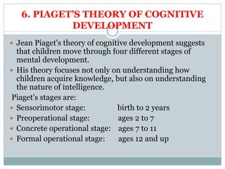 6. PIAGET’S THEORY OF COGNITIVE
DEVELOPMENT
 Jean Piaget's theory of cognitive development suggests
that children move through four different stages of
mental development.
 His theory focuses not only on understanding how
children acquire knowledge, but also on understanding
the nature of intelligence.
Piaget's stages are:
 Sensorimotor stage: birth to 2 years
 Preoperational stage: ages 2 to 7
 Concrete operational stage: ages 7 to 11
 Formal operational stage: ages 12 and up
 
