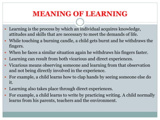 MEANING OF LEARNING
 Learning is the process by which an individual acquires knowledge,
attitudes and skills that are necessary to meet the demands of life.
 While touching a burning candle, a child gets burnt and he withdraws the
fingers.
 When he faces a similar situation again he withdraws his fingers faster.
 Learning can result from both vicarious and direct experiences.
 Vicarious means observing someone and learning from that observation
and not being directly involved in the experience.
 For example, a child learns how to clap hands by seeing someone else do
it.
 Learning also takes place through direct experiences.
 For example, a child learns to write by practicing writing. A child normally
learns from his parents, teachers and the environment.
 