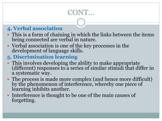 CONT…
4. Verbal association
 This is a form of chaining in which the links between the items
being connected are verbal in nature.
 Verbal association is one of the key processes in the
development of language skills.
5. Discrimination learning
 This involves developing the ability to make appropriate
(different) responses to a series of similar stimuli that differ in
a systematic way.
 The process is made more complex (and hence more difficult)
by the phenomenon of interference, whereby one piece of
learning inhibits another.
 Interference is thought to be one of the main causes of
forgetting.
 