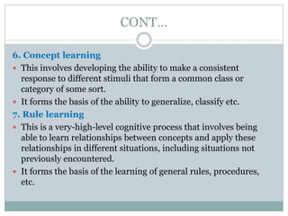 CONT…
6. Concept learning
 This involves developing the ability to make a consistent
response to different stimuli that form a common class or
category of some sort.
 It forms the basis of the ability to generalize, classify etc.
7. Rule learning
 This is a very-high-level cognitive process that involves being
able to learn relationships between concepts and apply these
relationships in different situations, including situations not
previously encountered.
 It forms the basis of the learning of general rules, procedures,
etc.
 