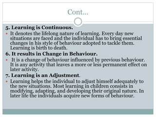 Cont…
5. Learning is Continuous.
 It denotes the lifelong nature of learning. Every day new
situations are faced and the individual has to bring essential
changes in his style of behaviour adopted to tackle them.
Learning is birth to death.
6. It results in Change in Behaviour.
 It is a change of behaviour influenced by previous behaviour.
It is any activity that leaves a more or less permanent effect on
later activity.
7. Learning is an Adjustment.
 Learning helps the individual to adjust himself adequately to
the new situations. Most learning in children consists in
modifying, adapting, and developing their original nature. In
later life the individuals acquire new forms of behaviour.
 