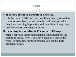 Cont…
7. It comes about as a result of practice.
 It is the basis of drill and practice. It has been proven that
students learn best and retain information longer when
they have meaningful practice and repetition. Every time
practice occurs, learning continues.
8. Learning is a relatively Permanent Change.
 After a rat wake up from his nap he still remembers the
path to the food. Even if you have been on a bicycle for
years, in just a few minutes practice you can be quite
proficient again.
 