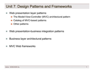 Unit 7: Design Patterns and Frameworks
 Web presentation layer patterns
         The Model-View-Controller (MVC) architectural pattern
         Catalog of MVC-based patterns
         Other patterns


 Web presentation-business integration patterns


 Business layer architectural patterns


 MVC Web frameworks




dsbw 2008/2009 2q                                                 1
 