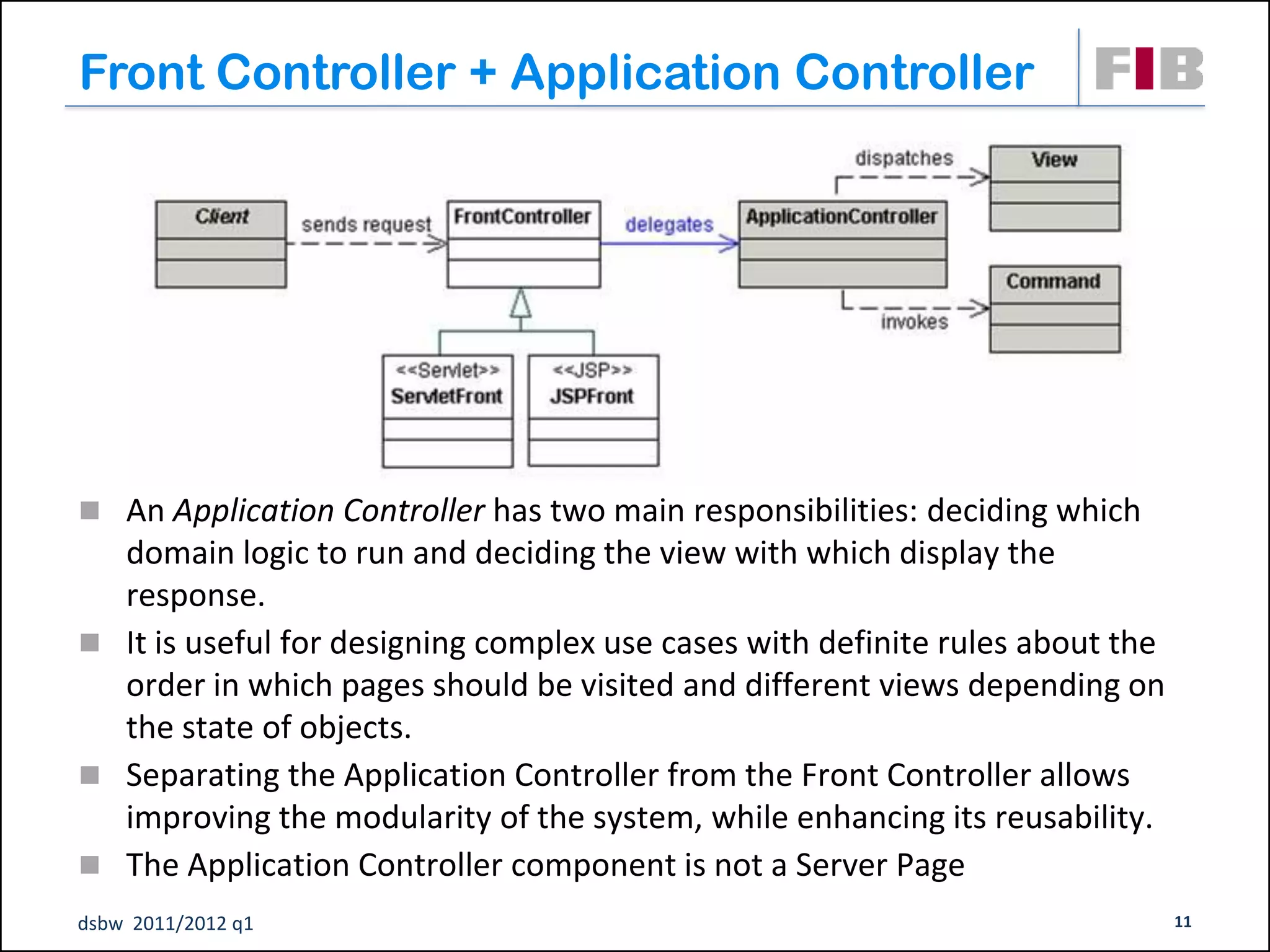 Front Controller + Application Controller




 An Application Controller has two main responsibilities: deciding which
  domain logic to run and deciding the view with which display the
  response.
 It is useful for designing complex use cases with definite rules about the
  order in which pages should be visited and different views depending on
  the state of objects.
 Separating the Application Controller from the Front Controller allows
  improving the modularity of the system, while enhancing its reusability.
 The Application Controller component is not a Server Page
dsbw 2011/2012 q1                                                              11
 